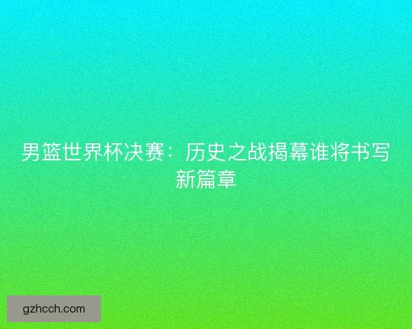男篮世界杯决赛：历史之战揭幕谁将书写新篇章