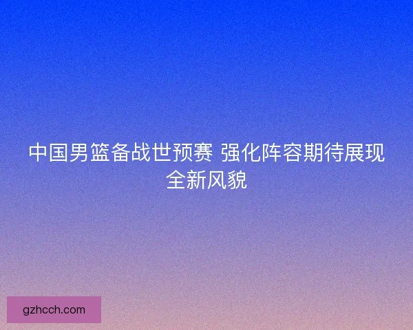 中国男篮备战世预赛 强化阵容期待展现全新风貌