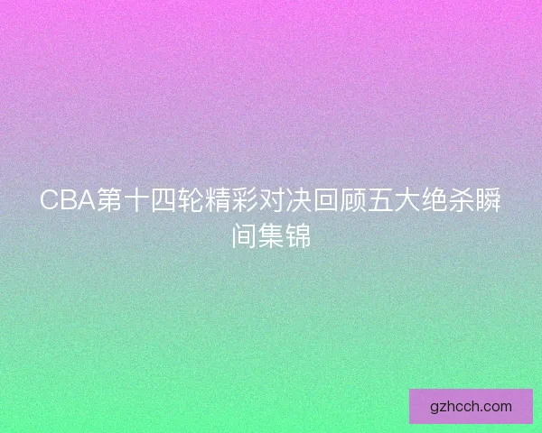 CBA第十四轮精彩对决回顾五大绝杀瞬间集锦