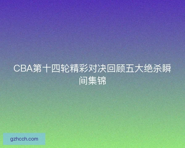 CBA第十四轮精彩对决回顾五大绝杀瞬间集锦