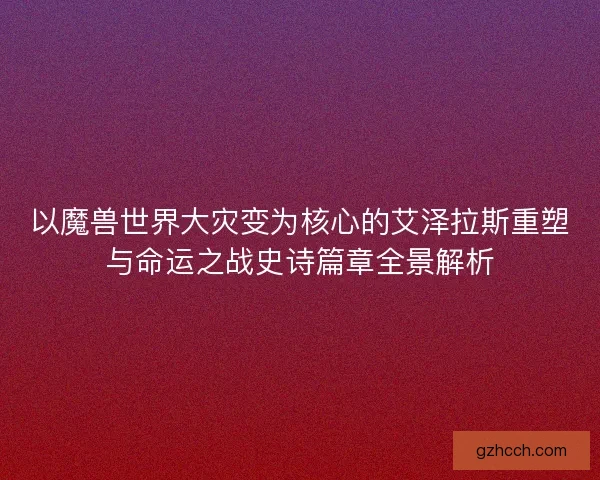 以魔兽世界大灾变为核心的艾泽拉斯重塑与命运之战史诗篇章全景解析